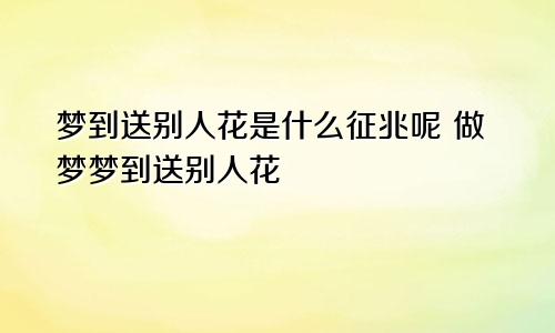 梦到送别人花是什么征兆呢 做梦梦到送别人花